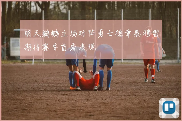明天鹈鹕主场对阵勇士德章泰穆雷期待赛季首秀表现