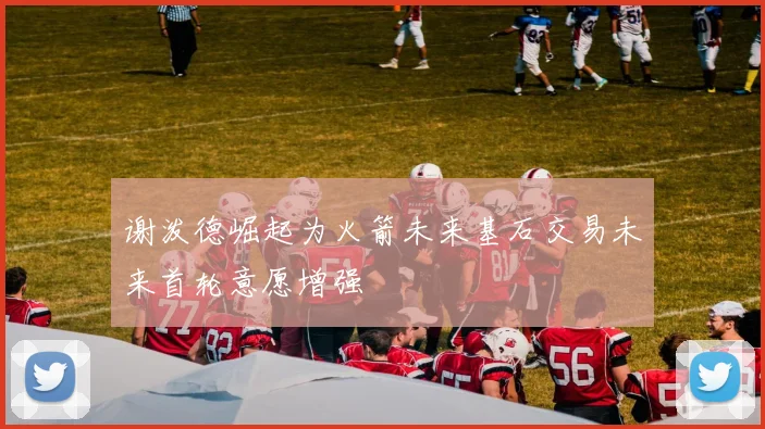 谢泼德崛起为火箭未来基石交易未来首轮意愿增强
