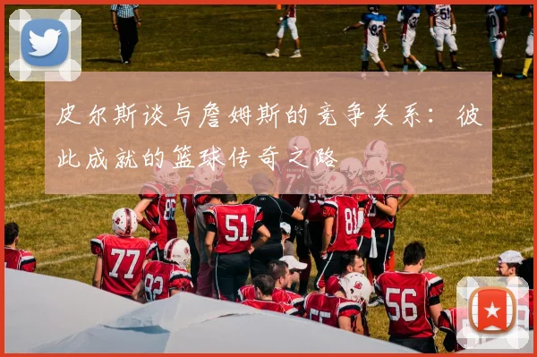 皮尔斯谈与詹姆斯的竞争关系：彼此成就的篮球传奇之路
