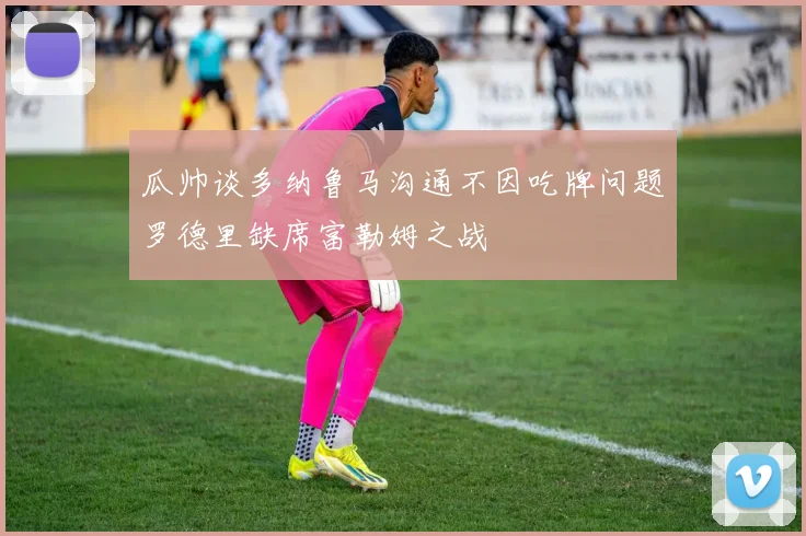 瓜帅谈多纳鲁马沟通不因吃牌问题罗德里缺席富勒姆之战