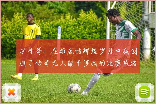 字母哥：在雄鹿的辉煌岁月中我创造了传奇无人能干涉我的比赛风格