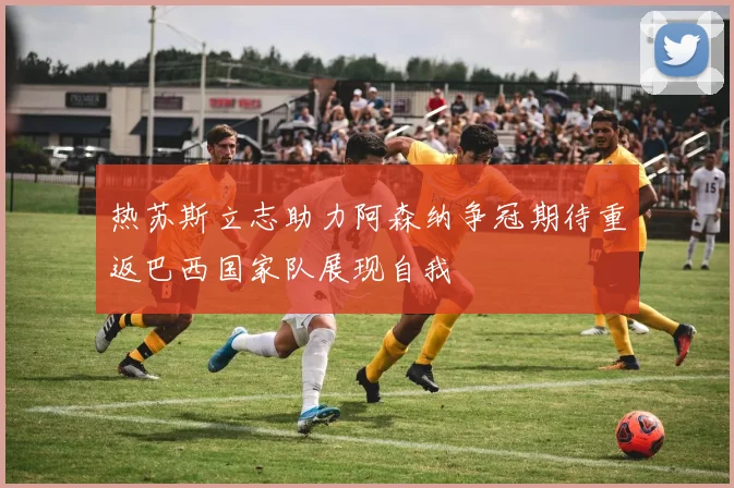 热苏斯立志助力阿森纳争冠期待重返巴西国家队展现自我