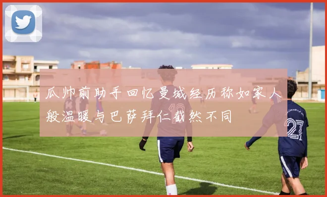 瓜帅前助手回忆曼城经历称如家人般温暖与巴萨拜仁截然不同