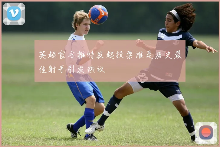 英超官方推特发起投票谁是历史最佳射手引发热议