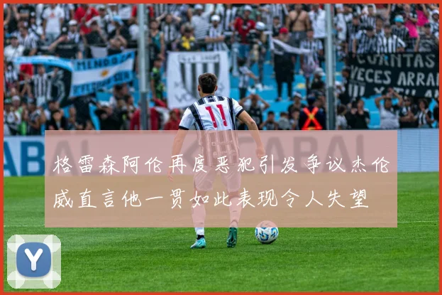 格雷森阿伦再度恶犯引发争议杰伦威直言他一贯如此表现令人失望