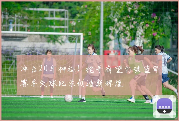 冲击20年神迹！枪手有望打破蓝军赛季失球纪录创造新辉煌