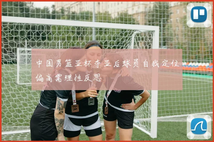 中国男篮亚杯夺亚后球员自我定位偏高需理性反思
