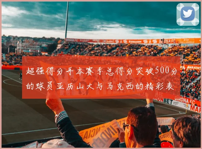 超强得分手本赛季总得分突破500分的球员亚历山大与马克西的精彩表现分析