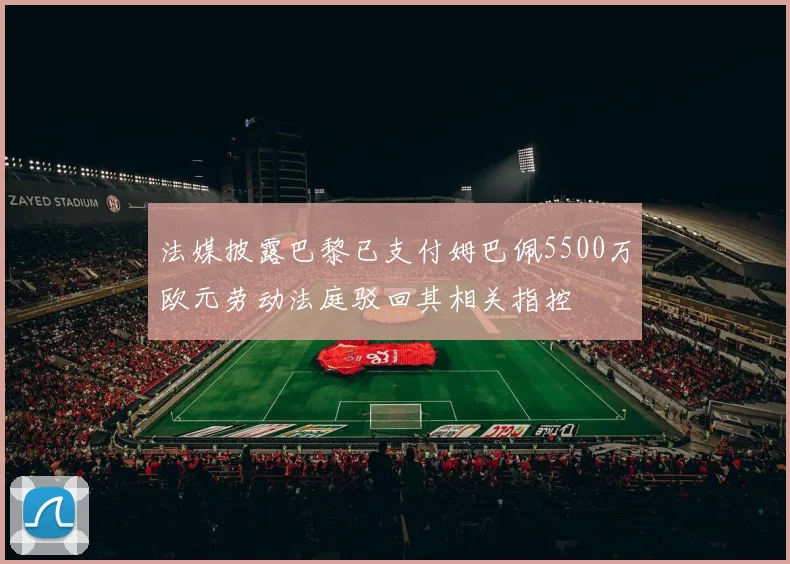 法媒披露巴黎已支付姆巴佩5500万欧元劳动法庭驳回其相关指控