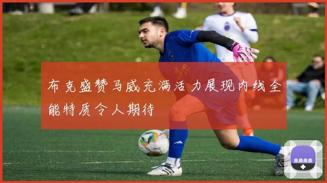 布克盛赞马威充满活力展现内线全能特质令人期待