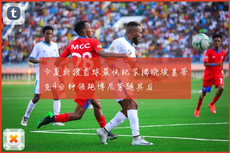 今夏新援首球最快纪录揭晓埃基蒂克4分钟领跑博尼紧随其后
