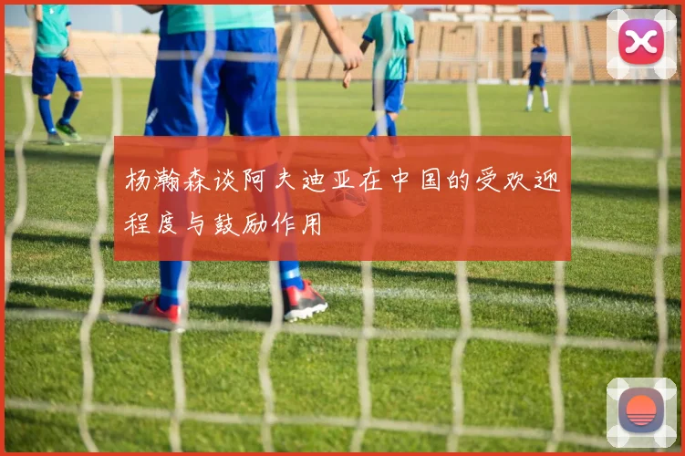 杨瀚森谈阿夫迪亚在中国的受欢迎程度与鼓励作用