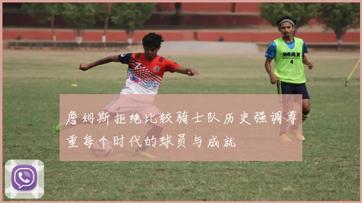 詹姆斯拒绝比较骑士队历史强调尊重每个时代的球员与成就