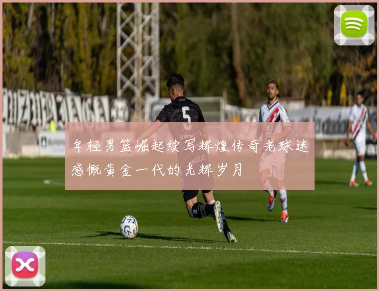 年轻男篮崛起续写辉煌传奇老球迷感慨黄金一代的光辉岁月