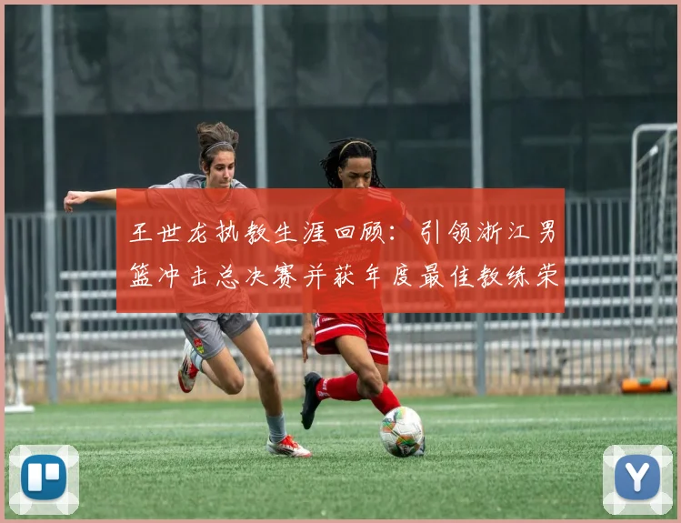 王世龙执教生涯回顾：引领浙江男篮冲击总决赛并获年度最佳教练荣誉