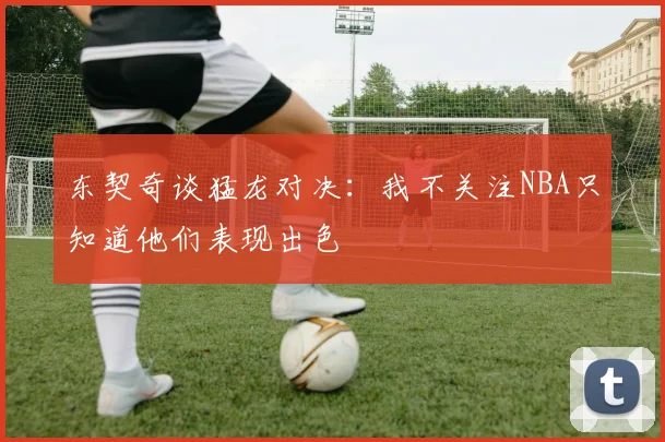 东契奇谈猛龙对决：我不关注NBA只知道他们表现出色