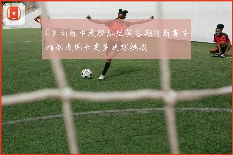 C罗训练中展现灿烂笑容期待新赛季精彩表现和更多进球挑战