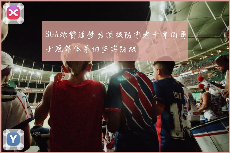 SGA称赞追梦为顶级防守者十年间勇士冠军体系的坚实防线