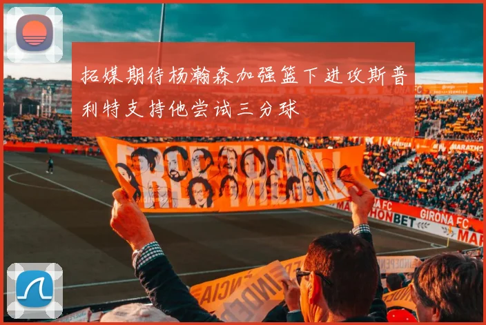 拓媒期待杨瀚森加强篮下进攻斯普利特支持他尝试三分球