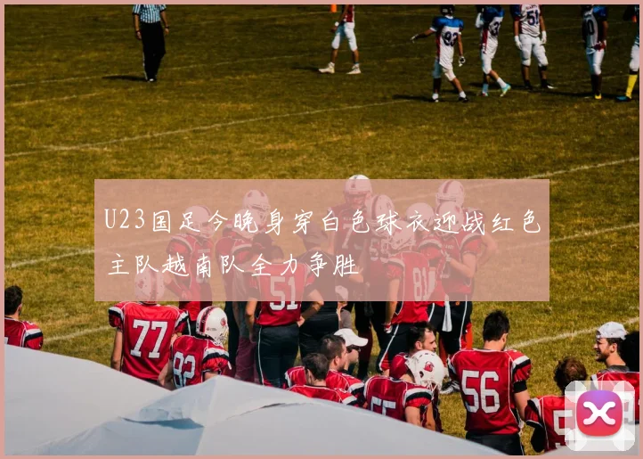 U23国足今晚身穿白色球衣迎战红色主队越南队全力争胜