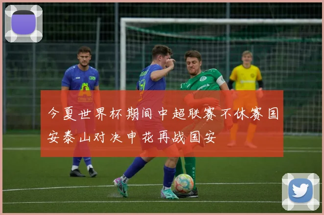 今夏世界杯期间中超联赛不休赛国安泰山对决申花再战国安