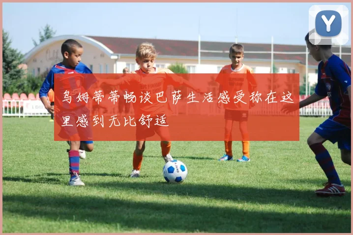 乌姆蒂蒂畅谈巴萨生活感受称在这里感到无比舒适