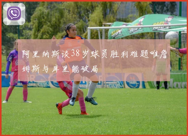 阿里纳斯谈38岁球员胜利难题唯詹姆斯与库里能破局
