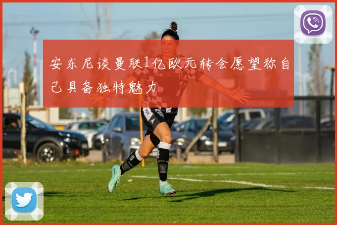 安东尼谈曼联1亿欧元转会愿望称自己具备独特魅力