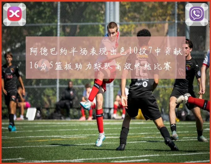 阿德巴约半场表现出色10投7中贡献16分5篮板助力球队高效终结比赛