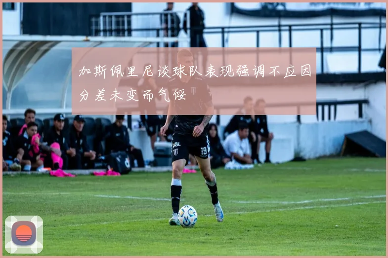 加斯佩里尼谈球队表现强调不应因分差未变而气馁