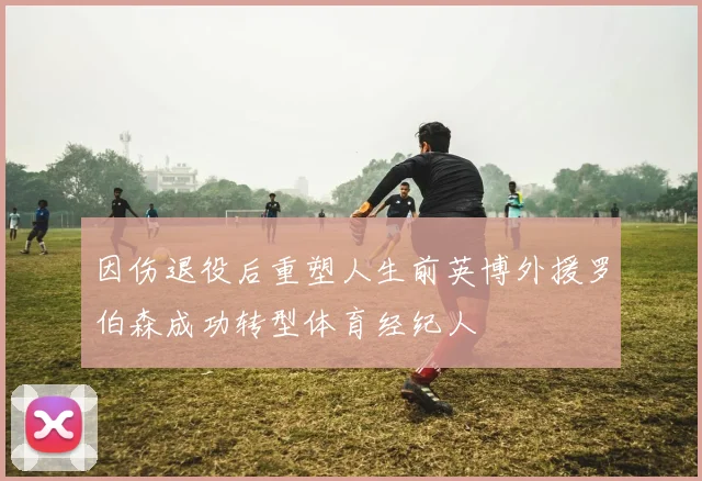 因伤退役后重塑人生前英博外援罗伯森成功转型体育经纪人