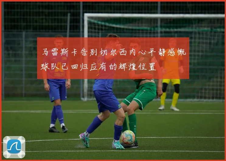 马雷斯卡告别切尔西内心平静感慨球队已回归应有的辉煌位置