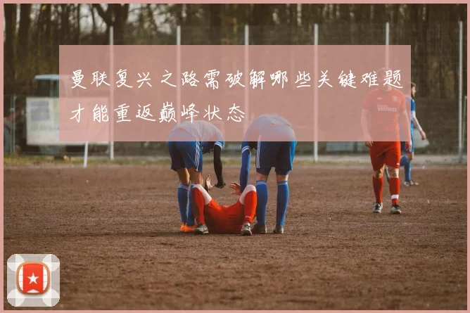 曼联复兴之路需破解哪些关键难题才能重返巅峰状态