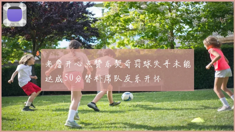 老詹开心点赞东契奇罚球失手未能达成50分替补席队友乐开怀
