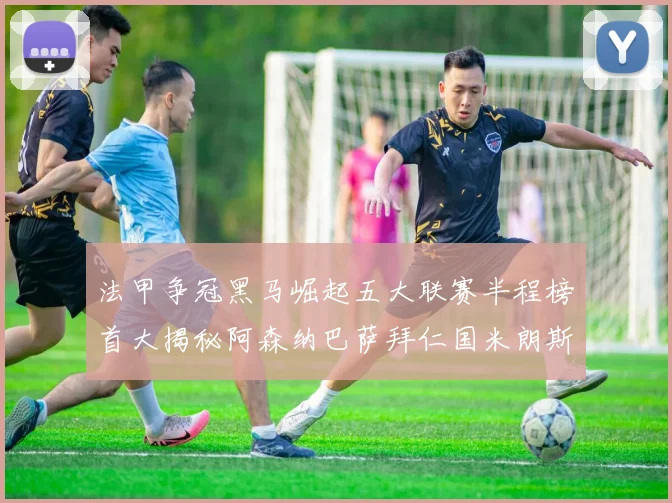 法甲争冠黑马崛起五大联赛半程榜首大揭秘阿森纳巴萨拜仁国米朗斯齐聚巅峰